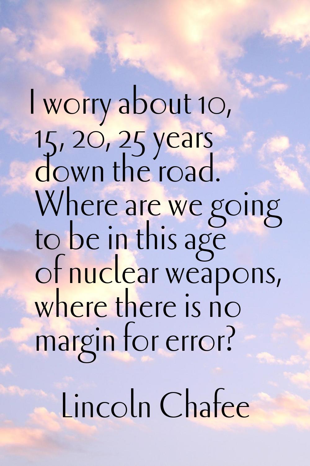 I worry about 10, 15, 20, 25 years down the road. Where are we going to be in this age of nuclear w