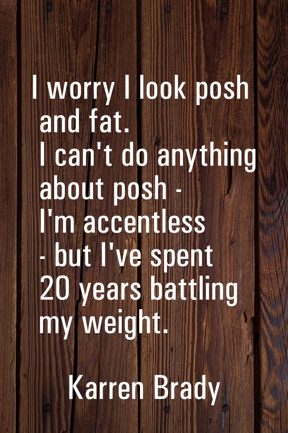 I worry I look posh and fat. I can't do anything about posh - I'm accentless - but I've spent 20 ye