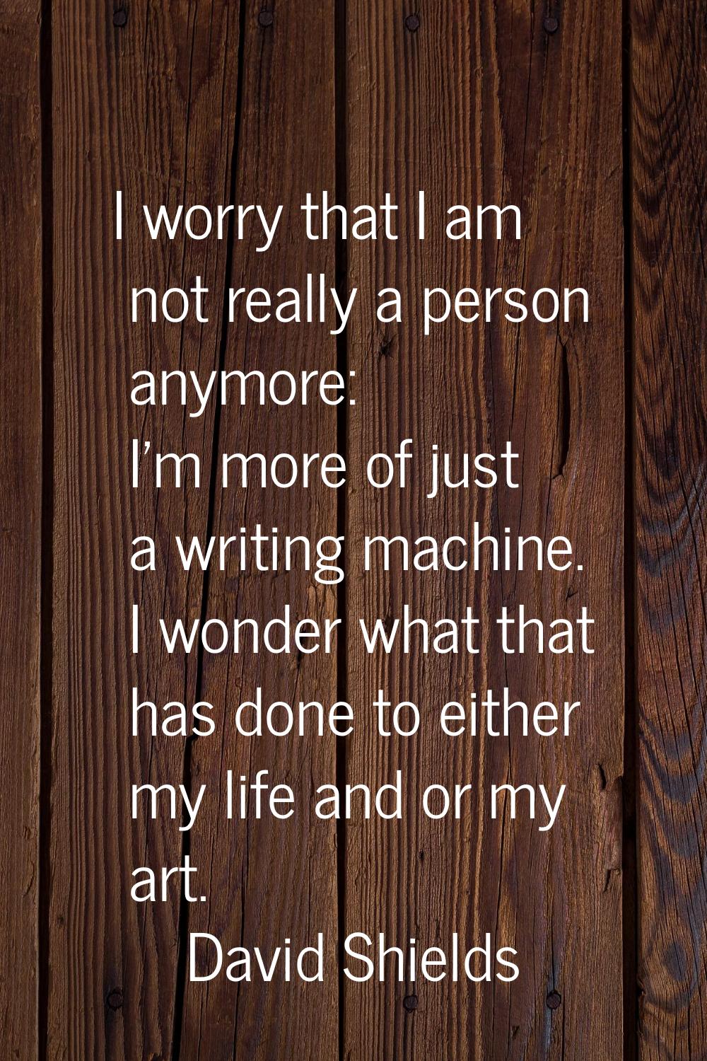 I worry that I am not really a person anymore: I'm more of just a writing machine. I wonder what th