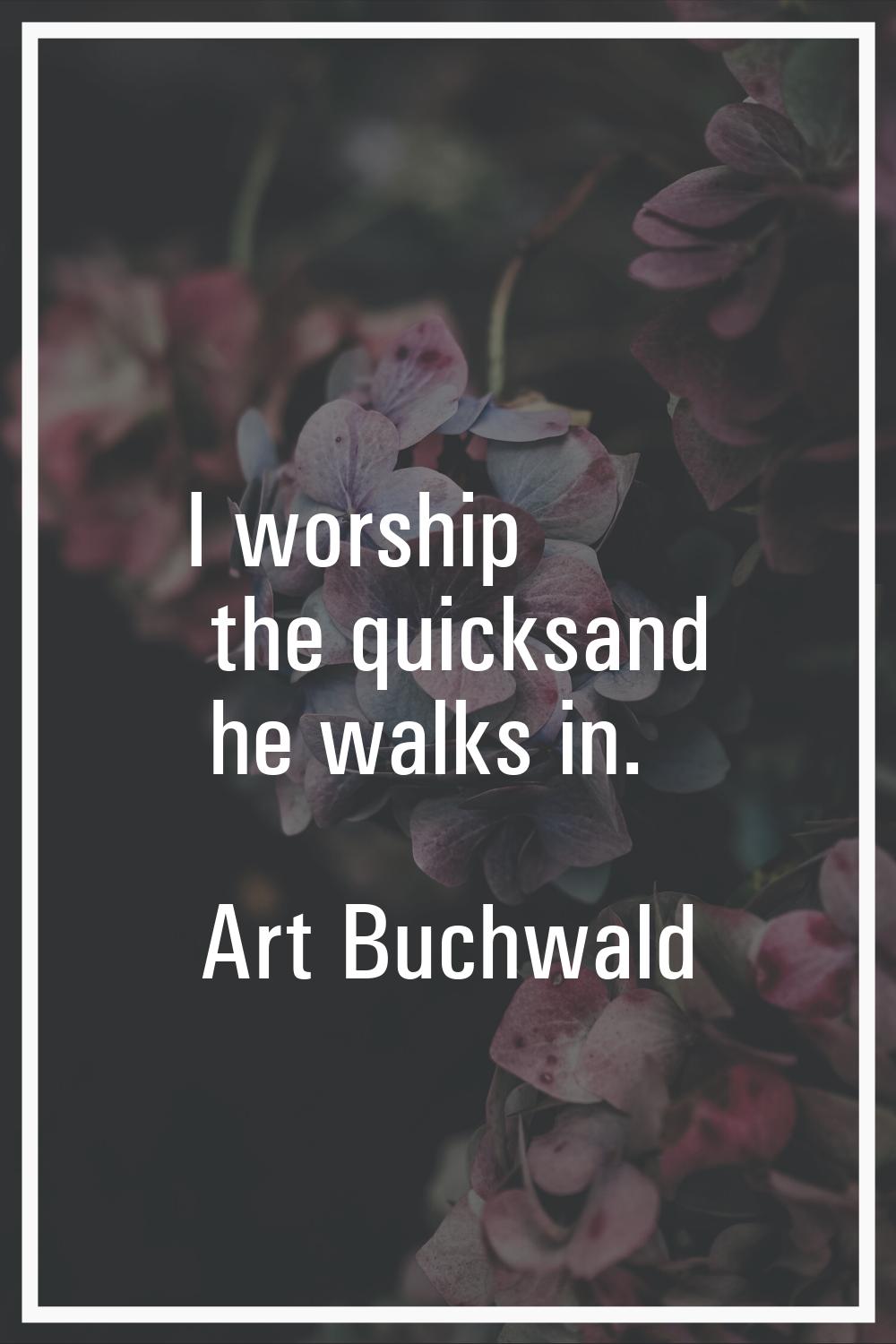 I worship the quicksand he walks in.