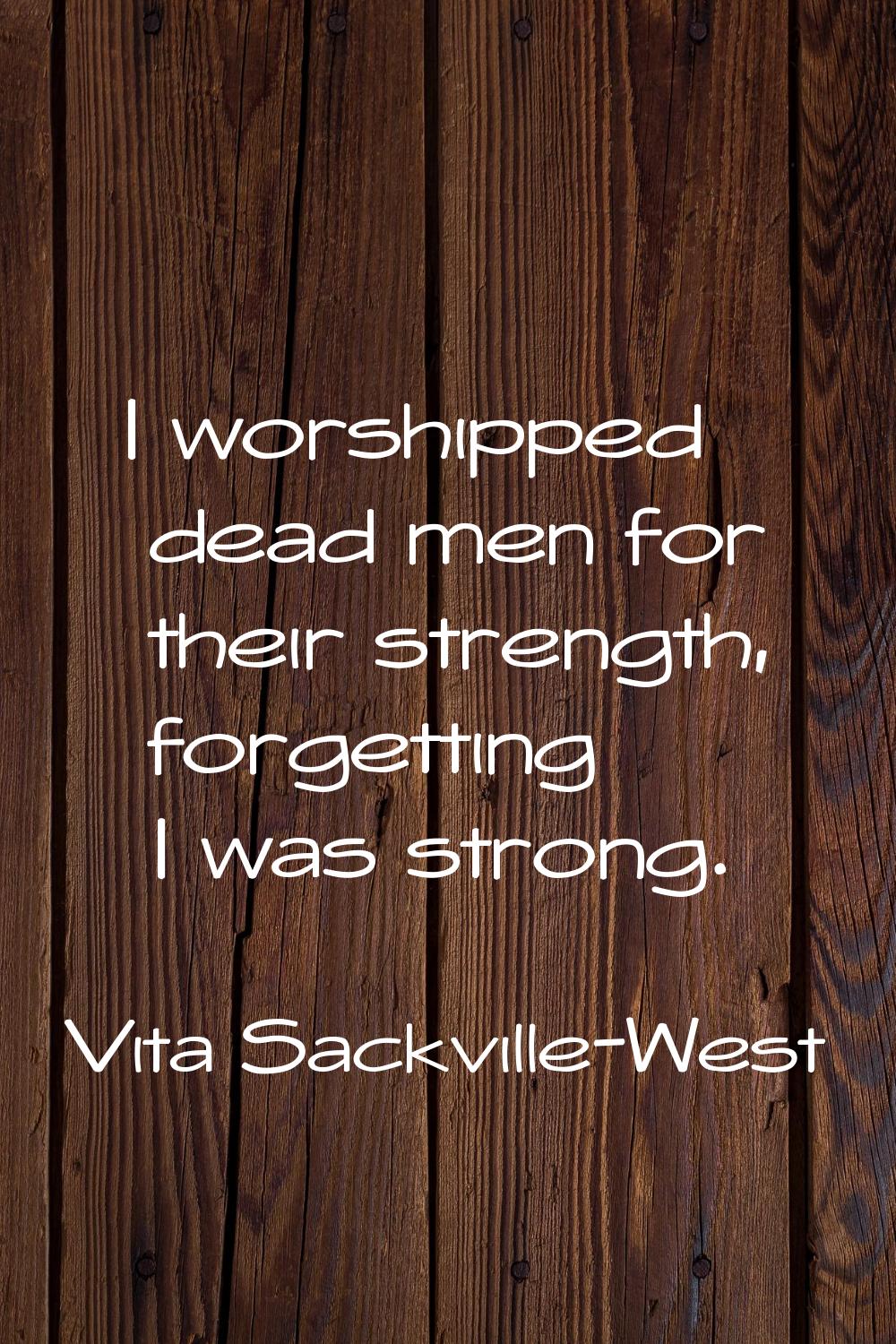 I worshipped dead men for their strength, forgetting I was strong.