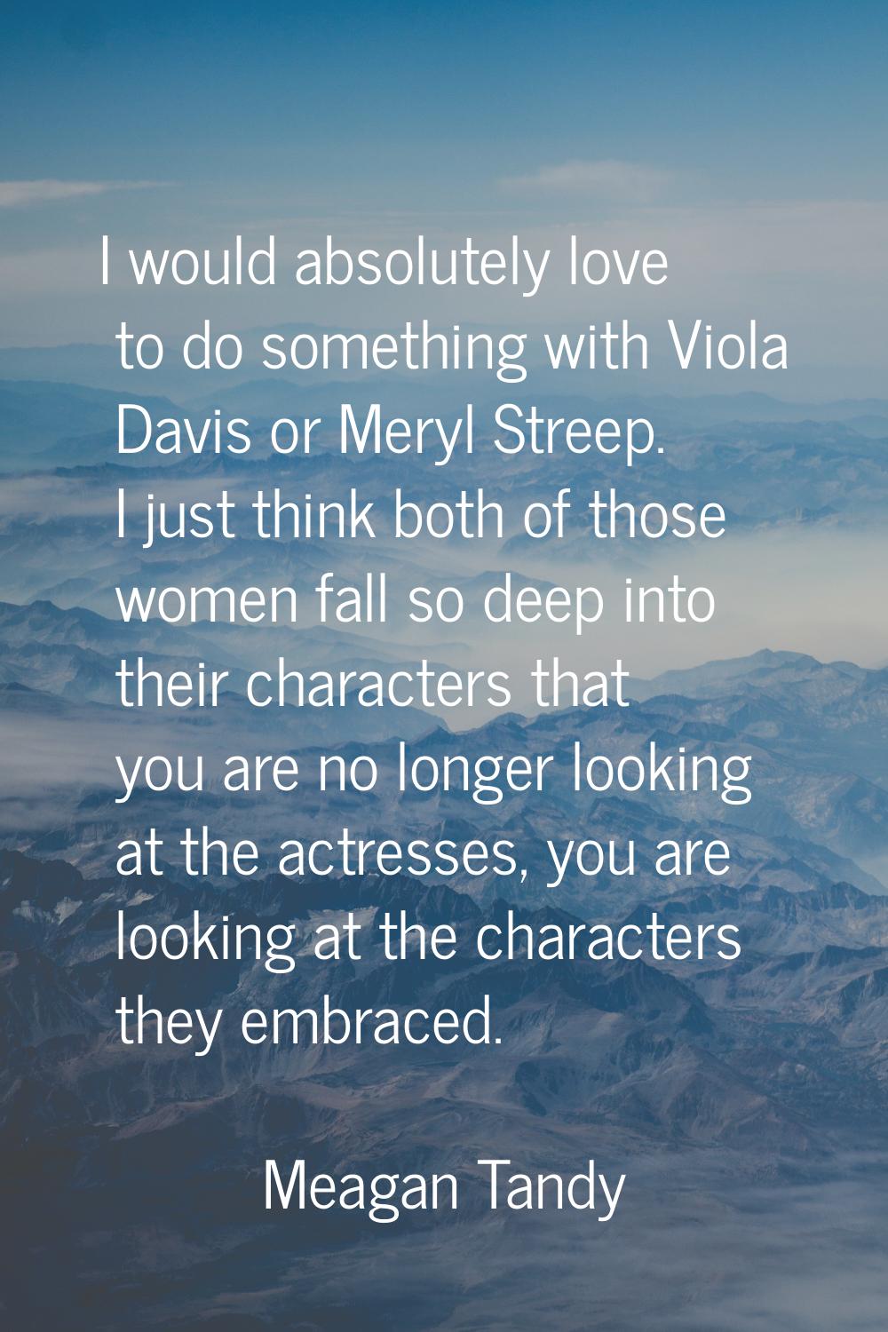 I would absolutely love to do something with Viola Davis or Meryl Streep. I just think both of thos