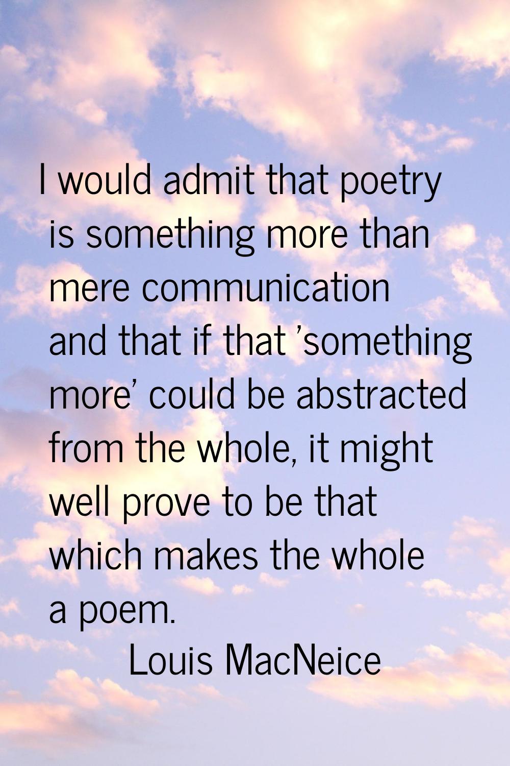 I would admit that poetry is something more than mere communication and that if that 'something mor