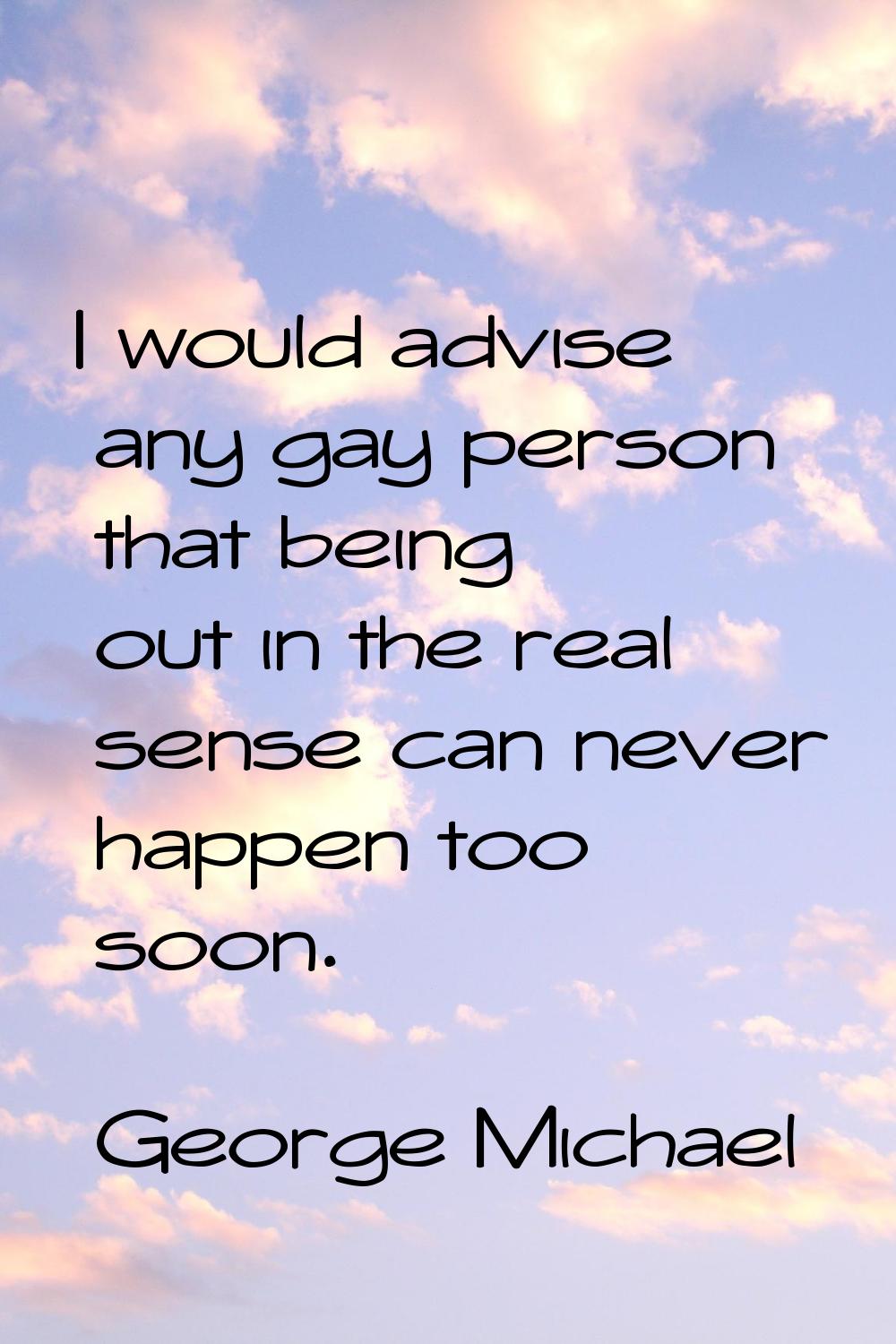 I would advise any gay person that being out in the real sense can never happen too soon.