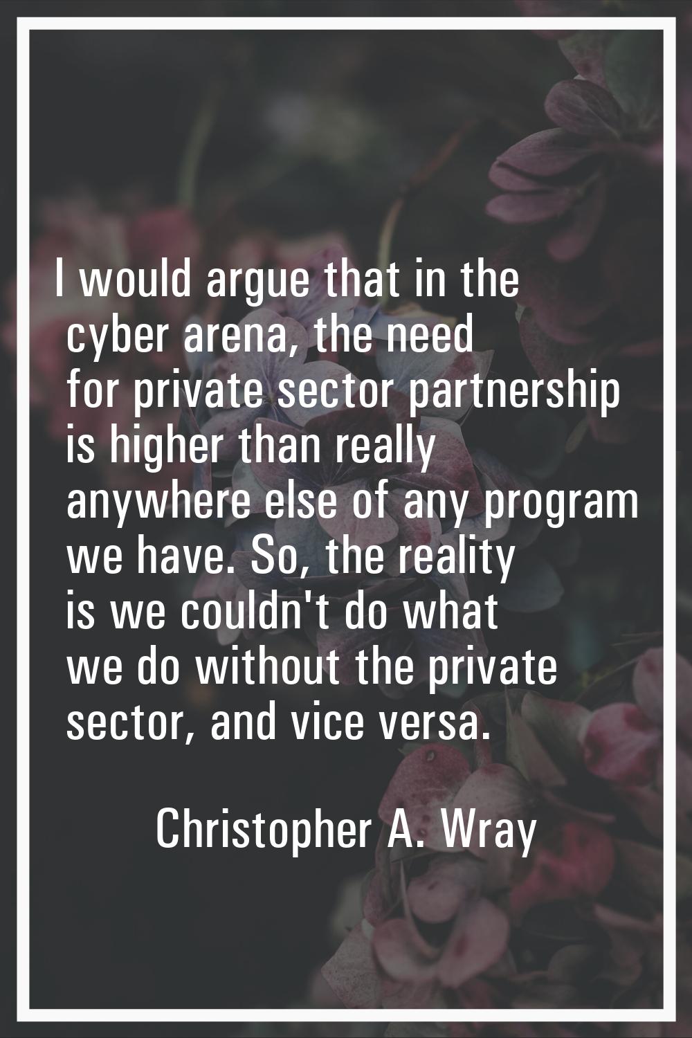 I would argue that in the cyber arena, the need for private sector partnership is higher than reall