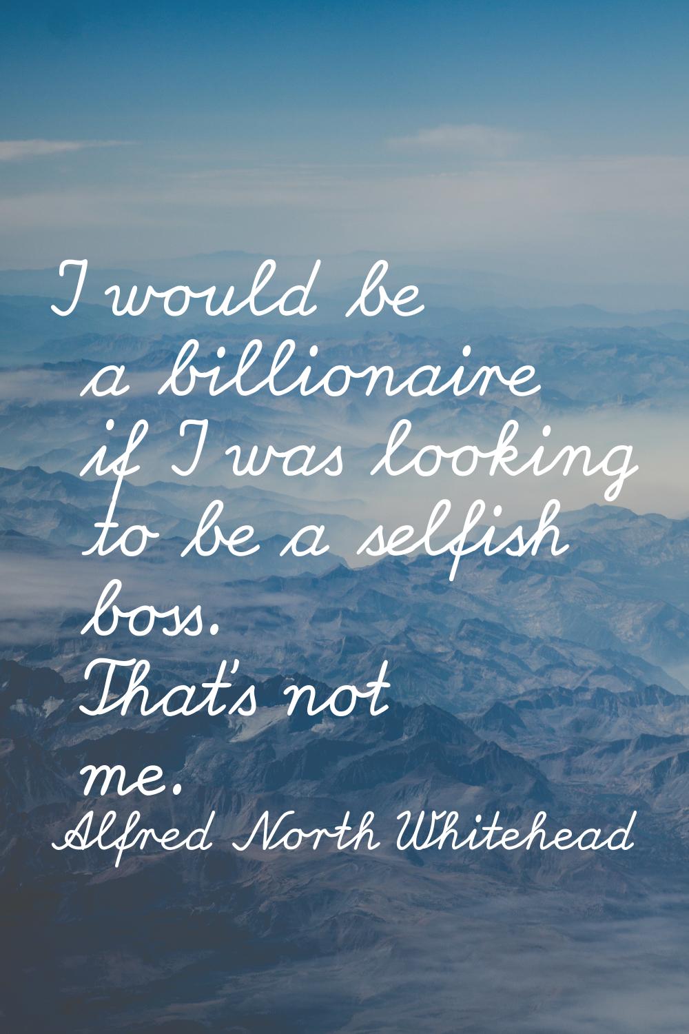 I would be a billionaire if I was looking to be a selfish boss. That's not me.