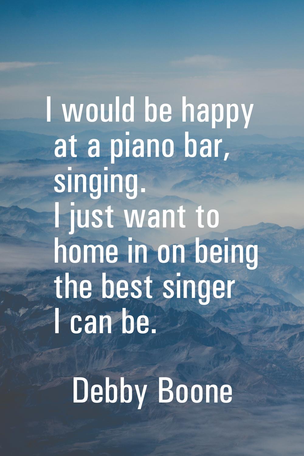 I would be happy at a piano bar, singing. I just want to home in on being the best singer I can be.