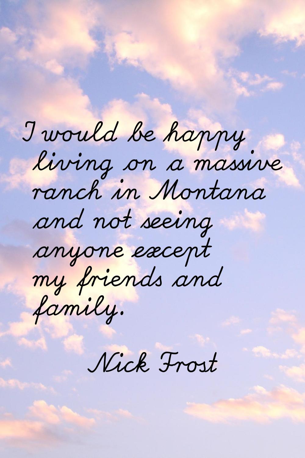 I would be happy living on a massive ranch in Montana and not seeing anyone except my friends and f