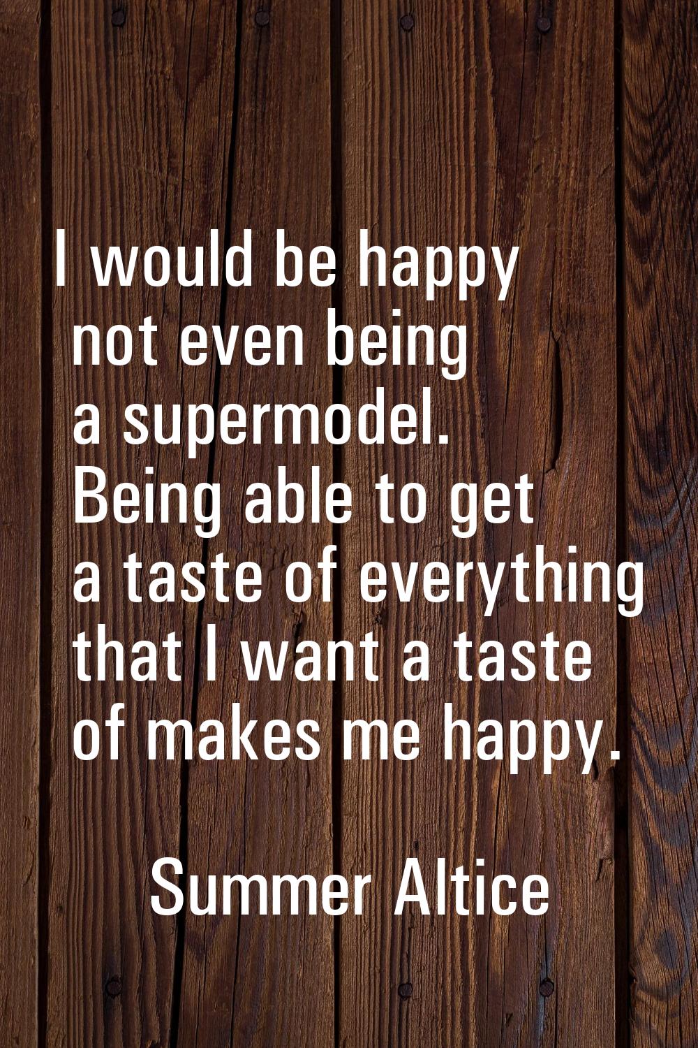 I would be happy not even being a supermodel. Being able to get a taste of everything that I want a