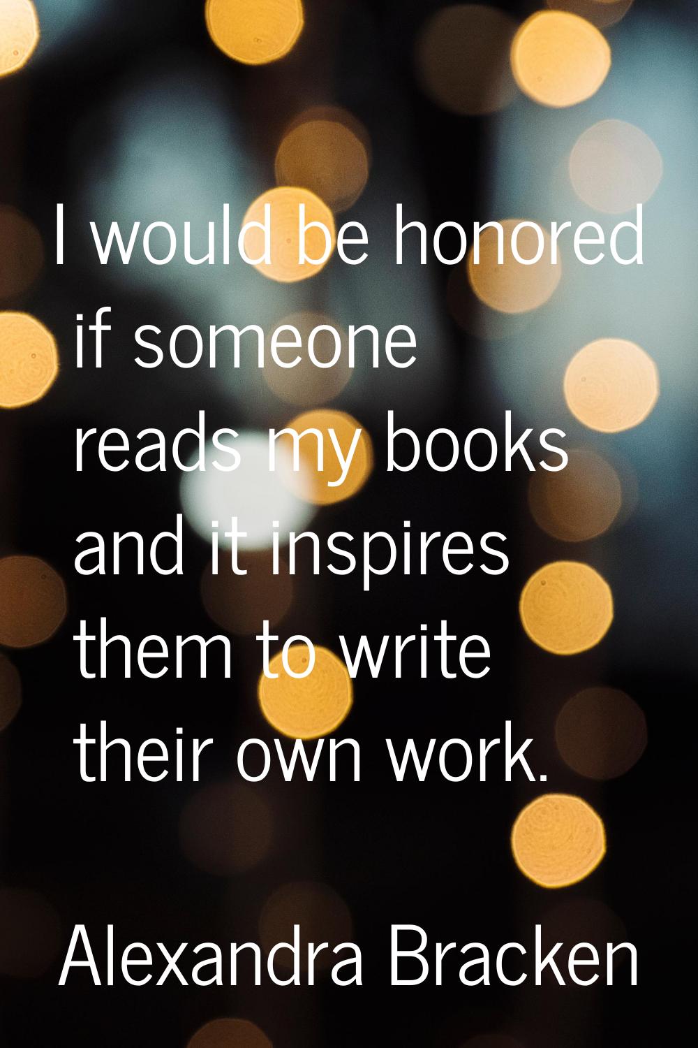 I would be honored if someone reads my books and it inspires them to write their own work.