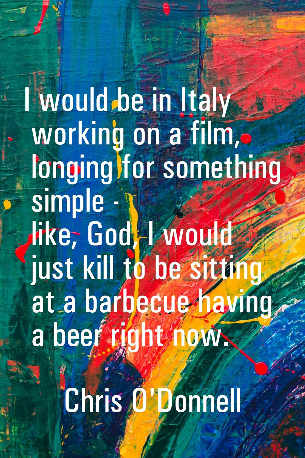 I would be in Italy working on a film, longing for something simple - like, God, I would just kill 