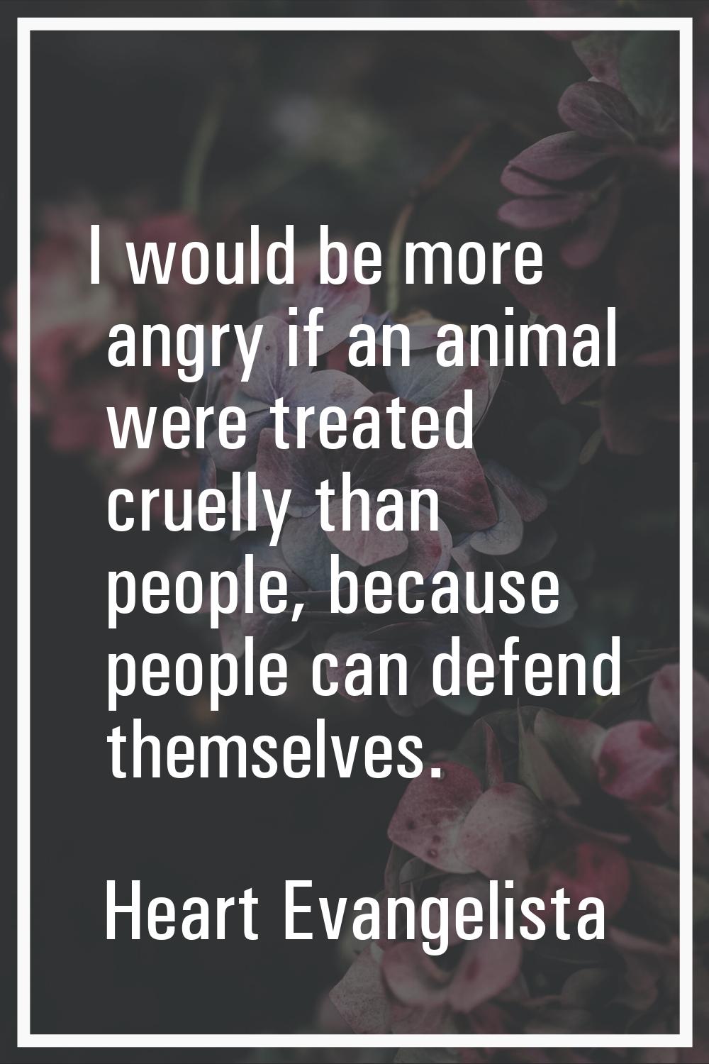 I would be more angry if an animal were treated cruelly than people, because people can defend them