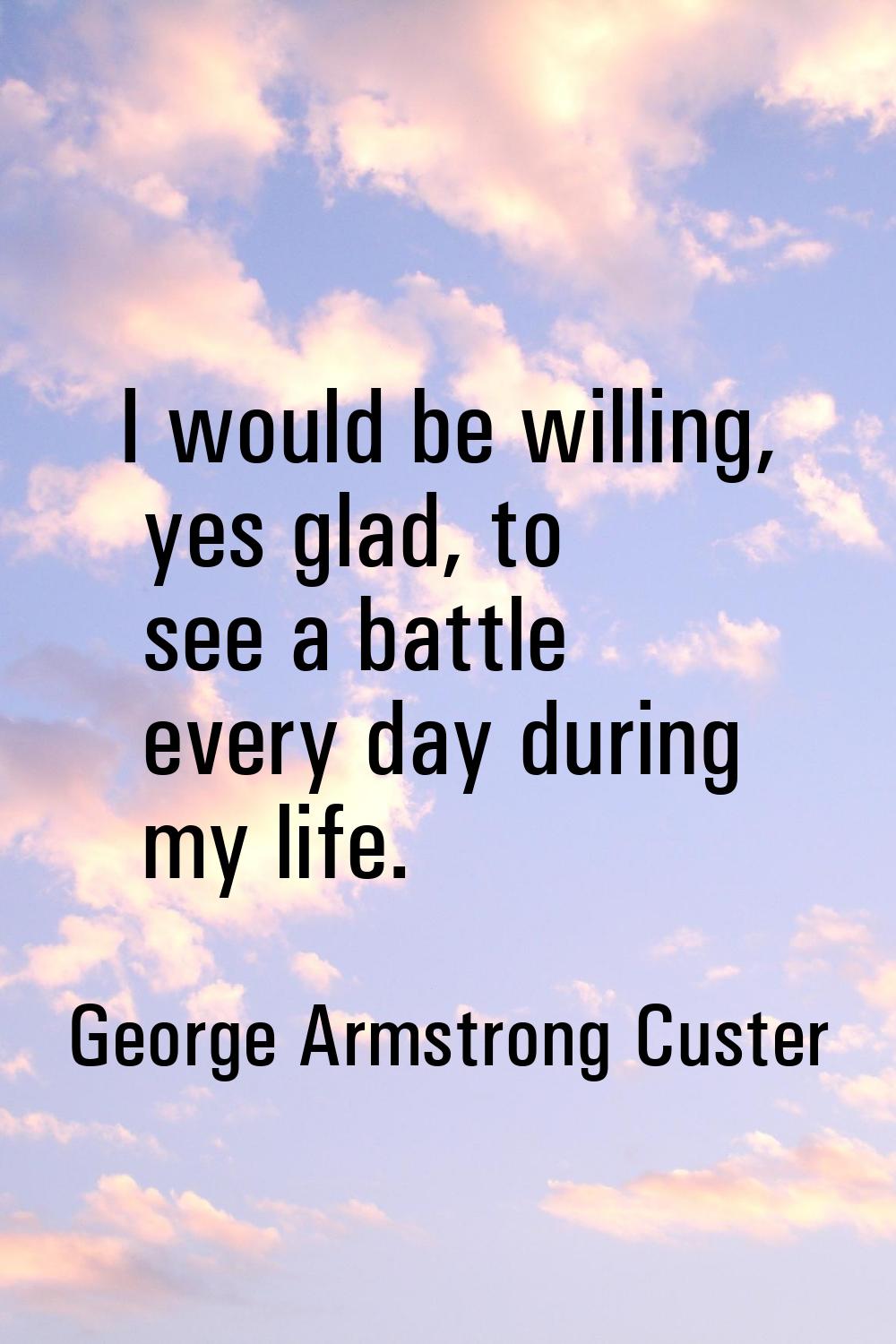 I would be willing, yes glad, to see a battle every day during my life.
