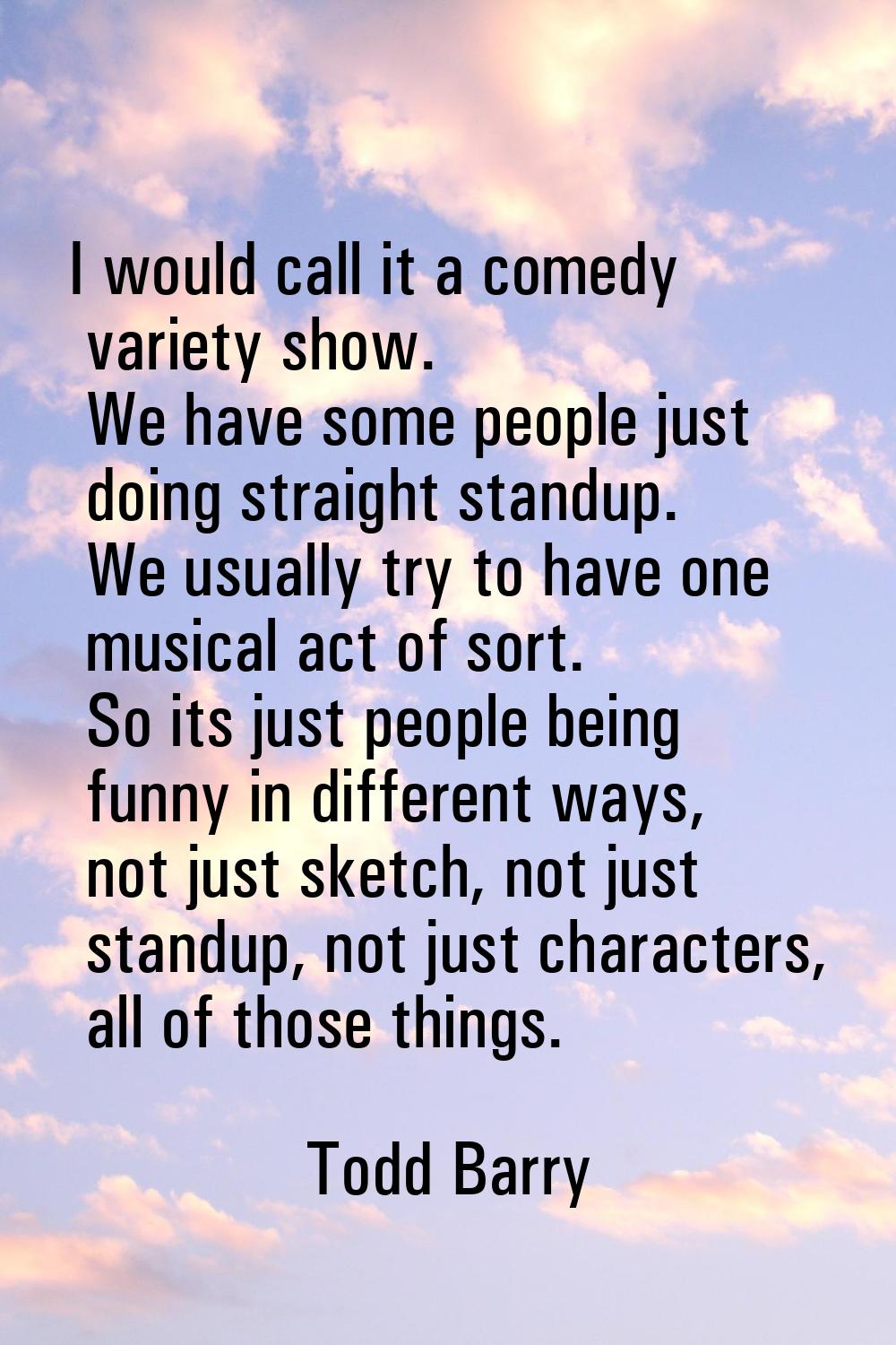I would call it a comedy variety show. We have some people just doing straight standup. We usually 