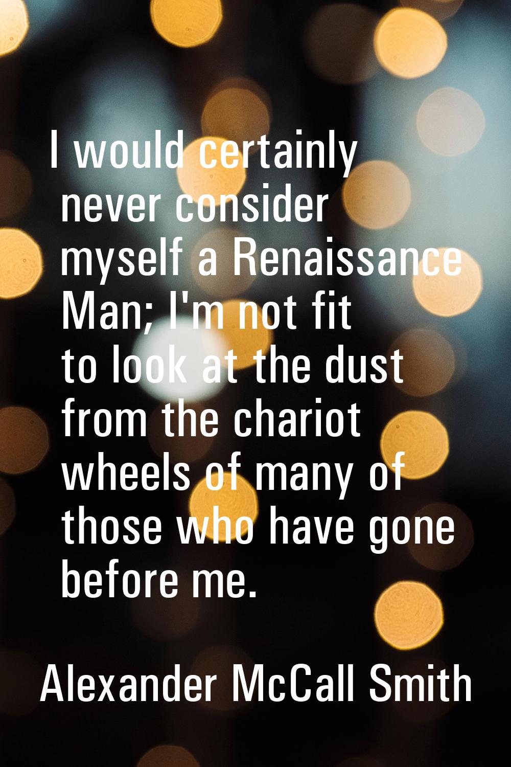 I would certainly never consider myself a Renaissance Man; I'm not fit to look at the dust from the