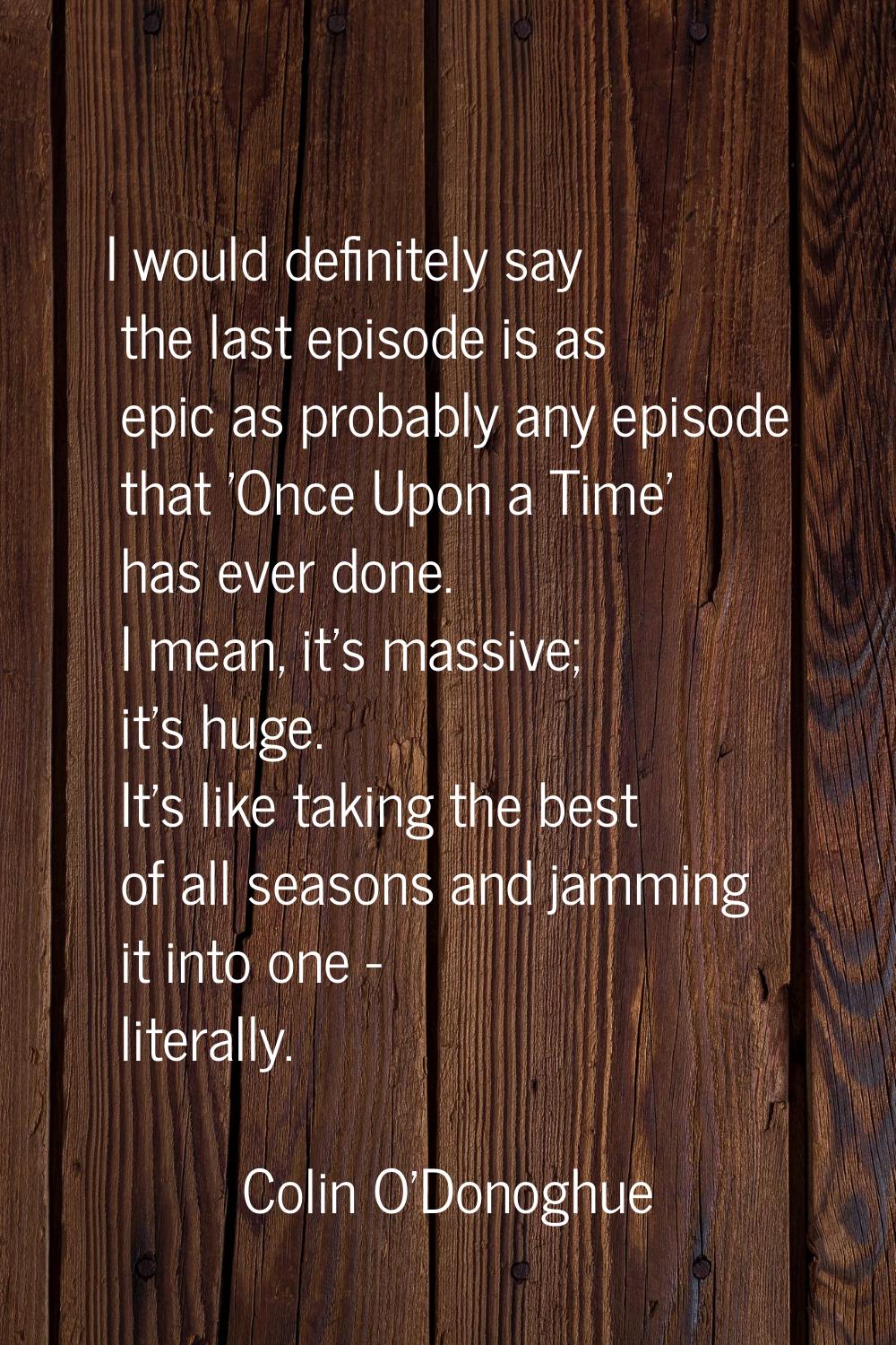 I would definitely say the last episode is as epic as probably any episode that 'Once Upon a Time' 