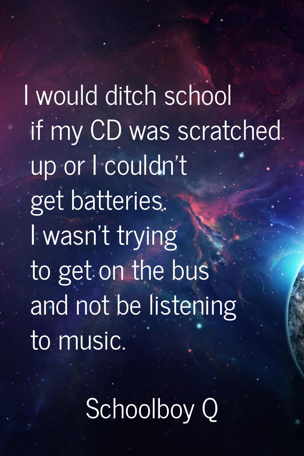 I would ditch school if my CD was scratched up or I couldn't get batteries. I wasn't trying to get 