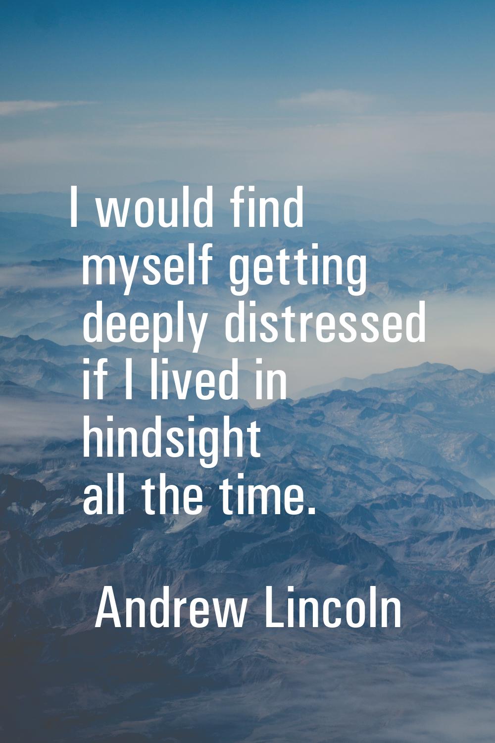 I would find myself getting deeply distressed if I lived in hindsight all the time.