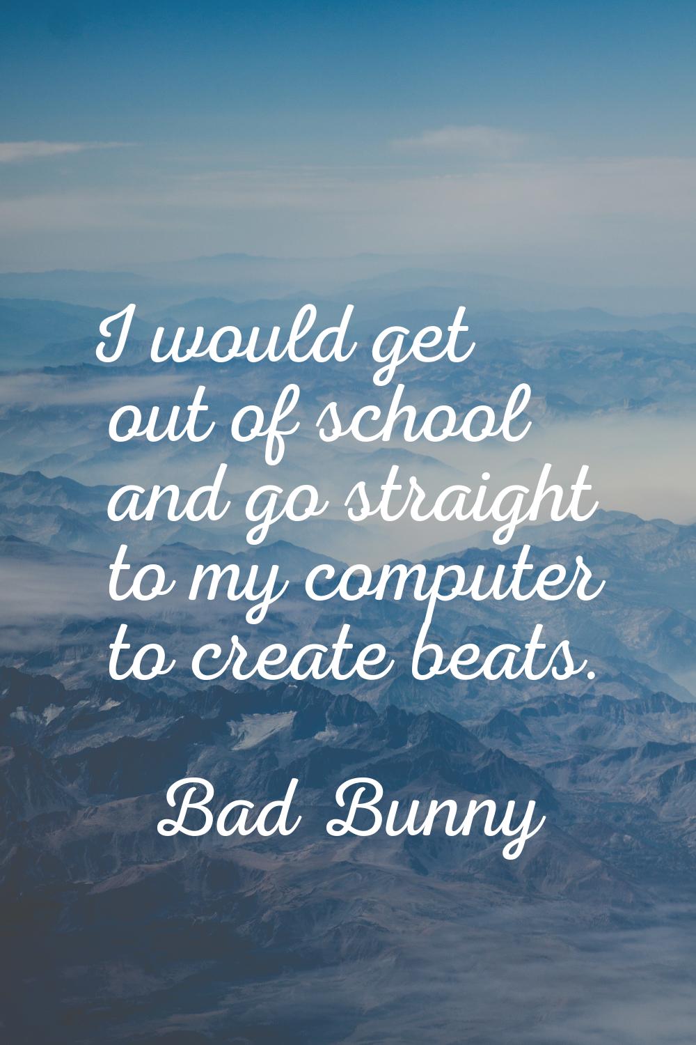 I would get out of school and go straight to my computer to create beats.