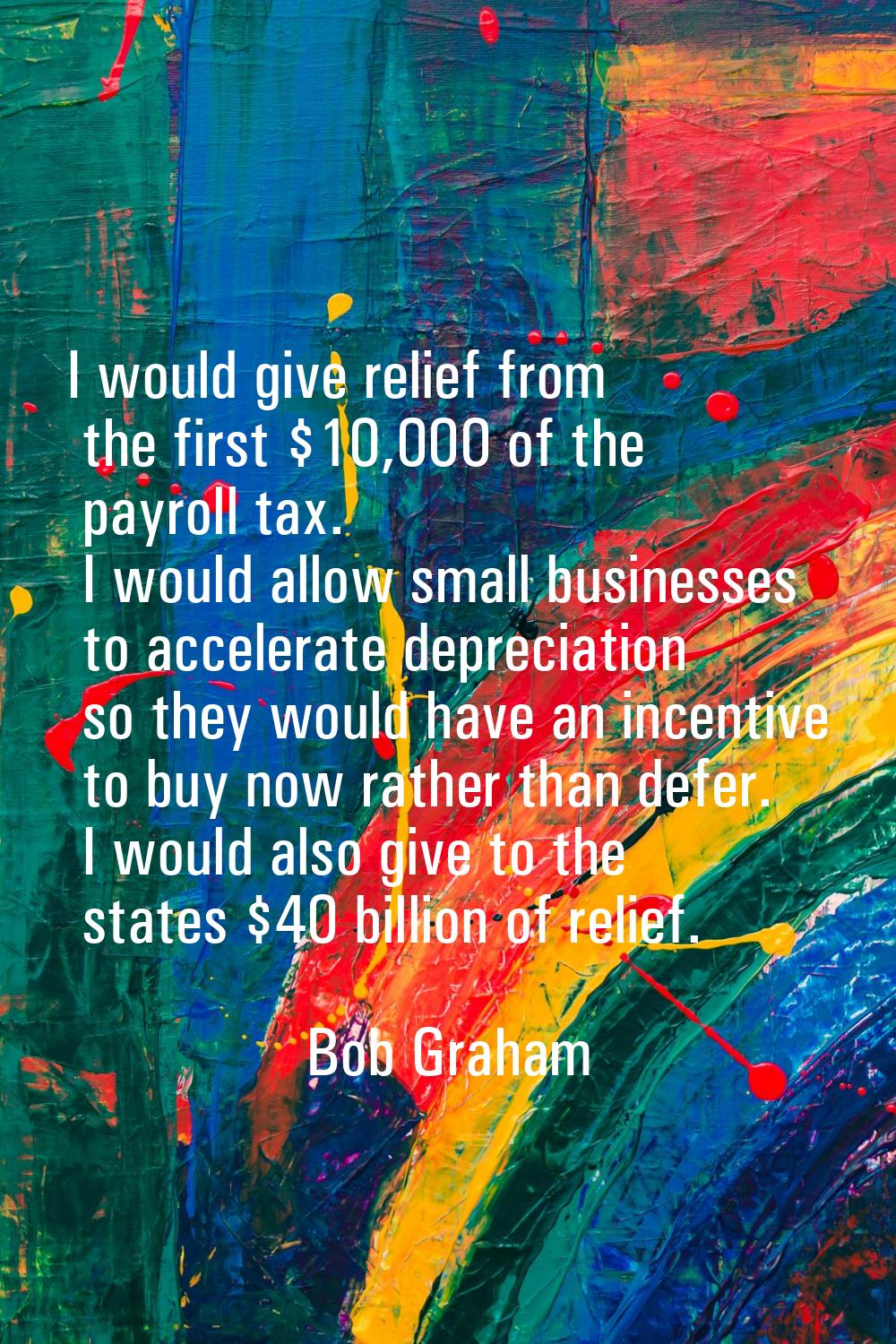I would give relief from the first $10,000 of the payroll tax. I would allow small businesses to ac