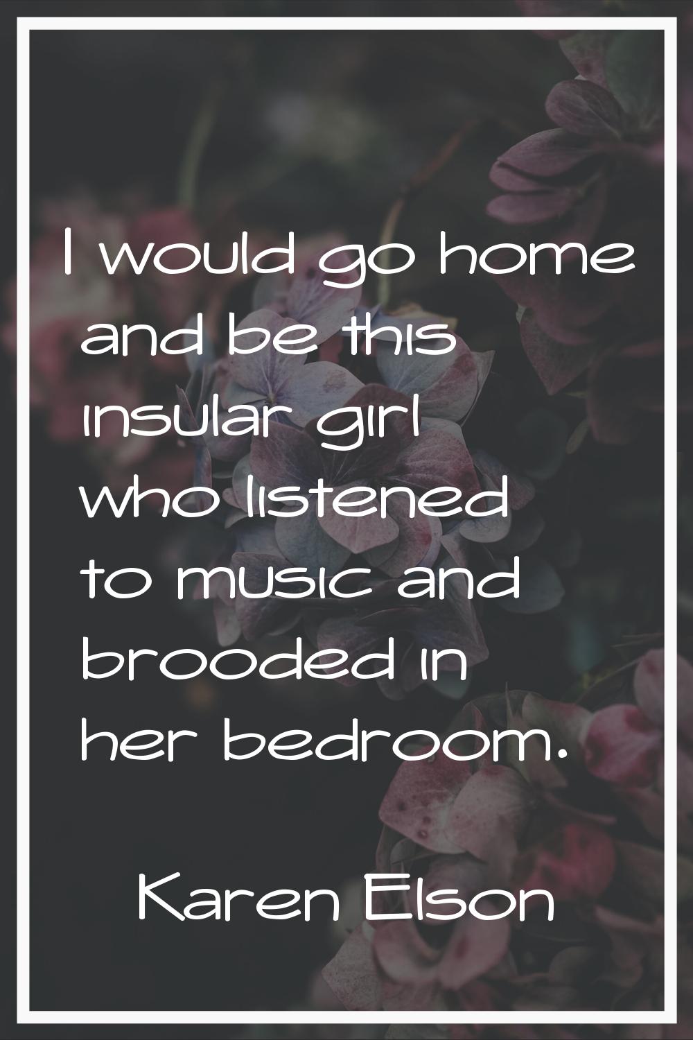 I would go home and be this insular girl who listened to music and brooded in her bedroom.