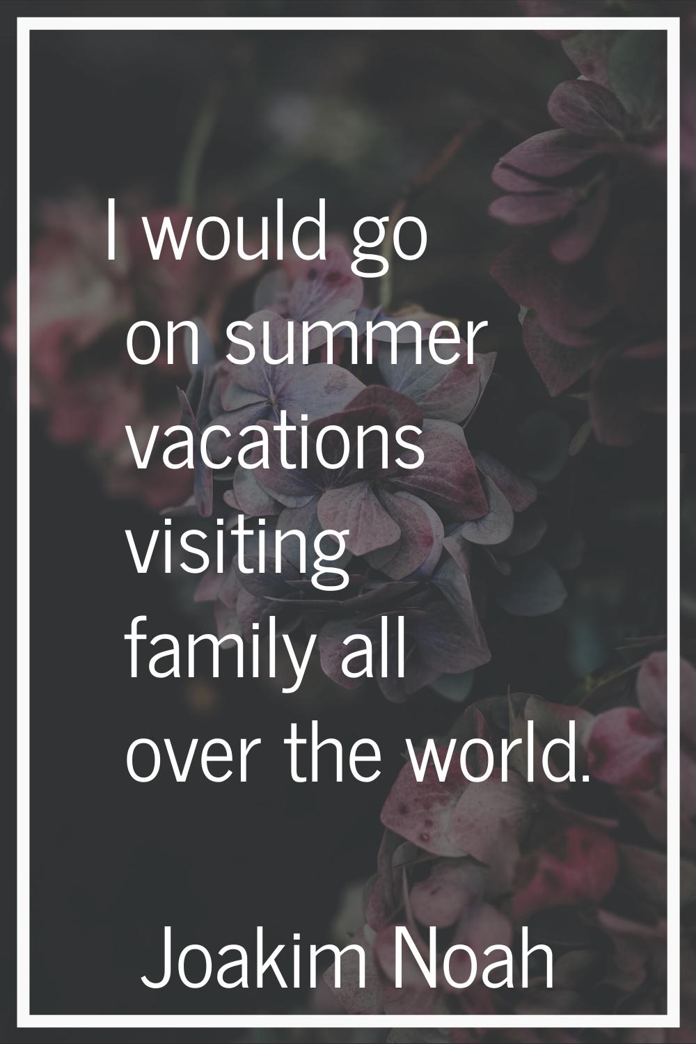 I would go on summer vacations visiting family all over the world.