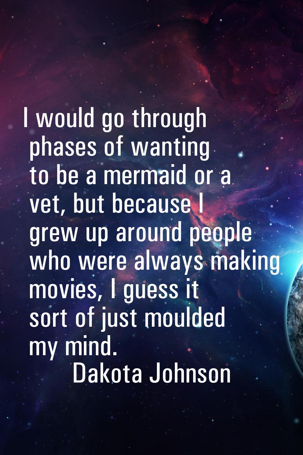 I would go through phases of wanting to be a mermaid or a vet, but because I grew up around people 