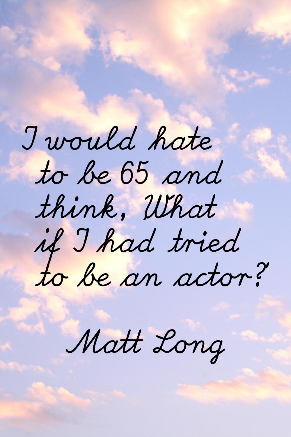 I would hate to be 65 and think, 'What if I had tried to be an actor?'