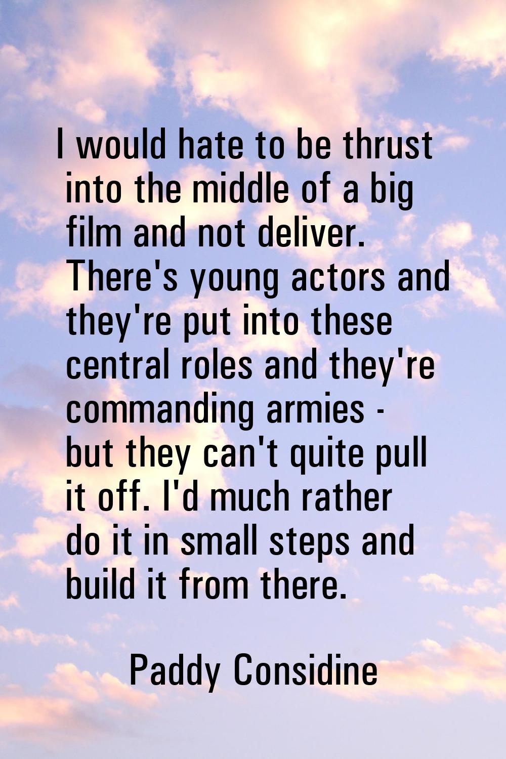 I would hate to be thrust into the middle of a big film and not deliver. There's young actors and t