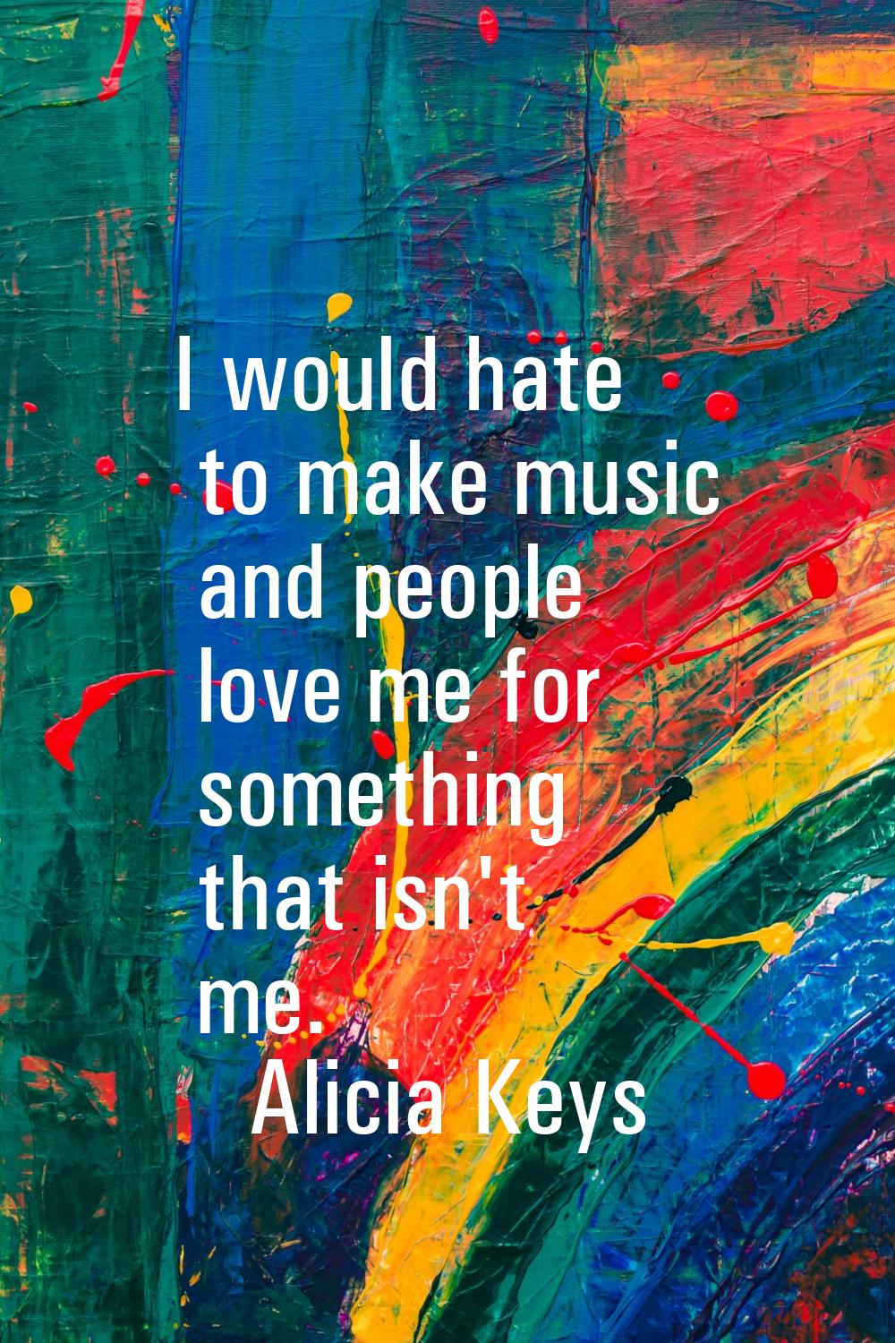 I would hate to make music and people love me for something that isn't me.