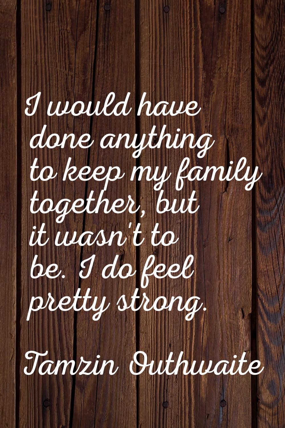 I would have done anything to keep my family together, but it wasn't to be. I do feel pretty strong