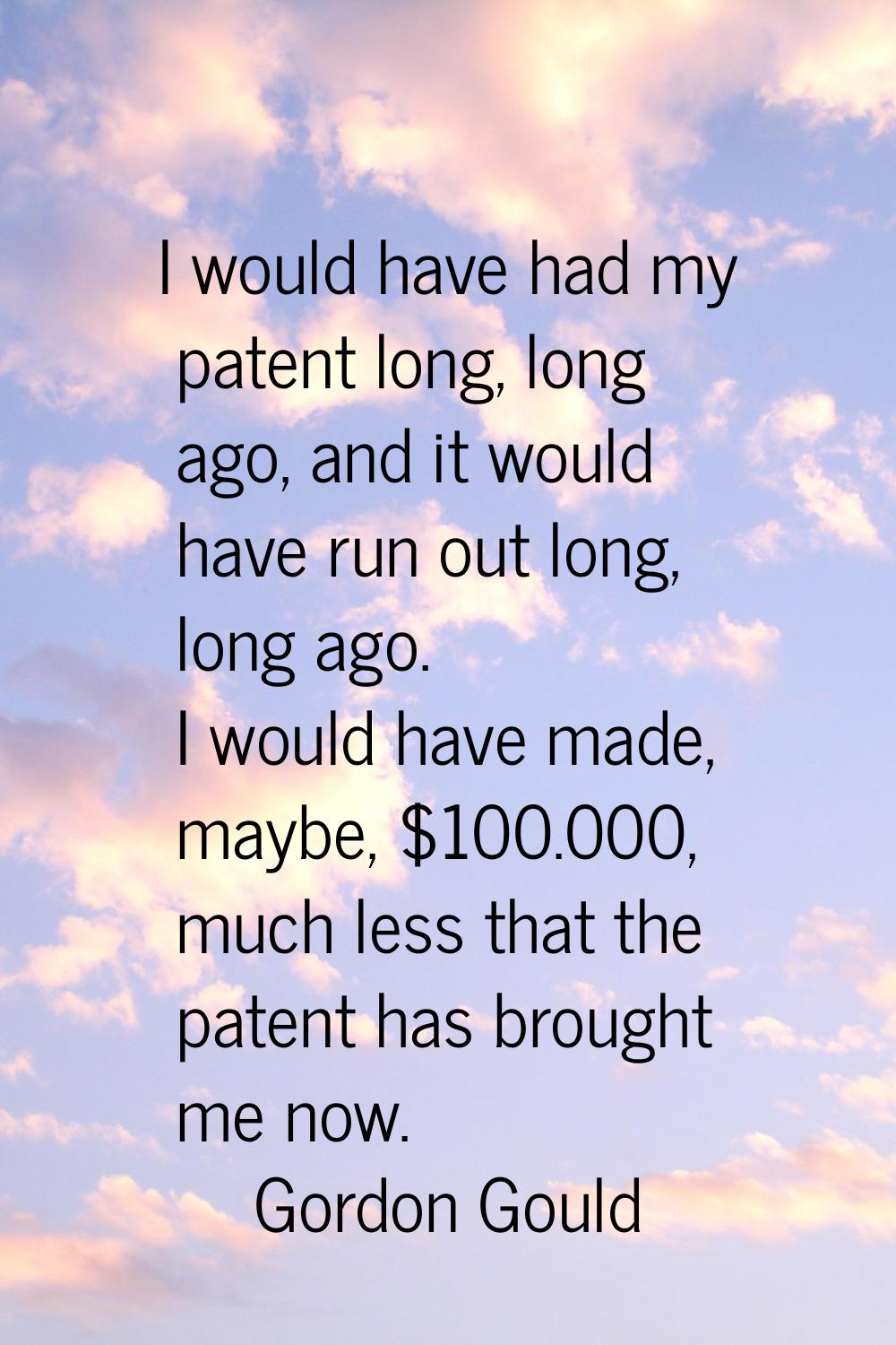 I would have had my patent long, long ago, and it would have run out long, long ago. I would have m