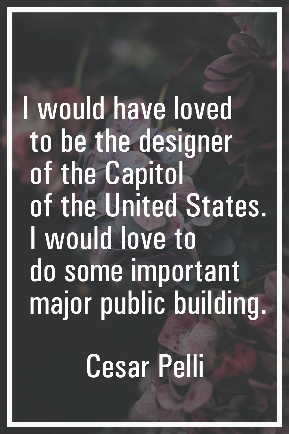 I would have loved to be the designer of the Capitol of the United States. I would love to do some 