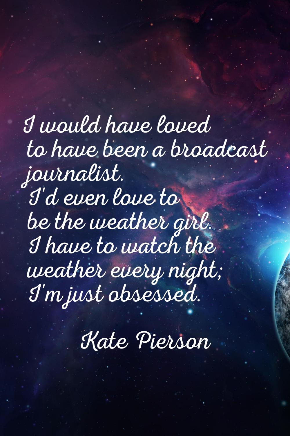 I would have loved to have been a broadcast journalist. I'd even love to be the weather girl. I hav