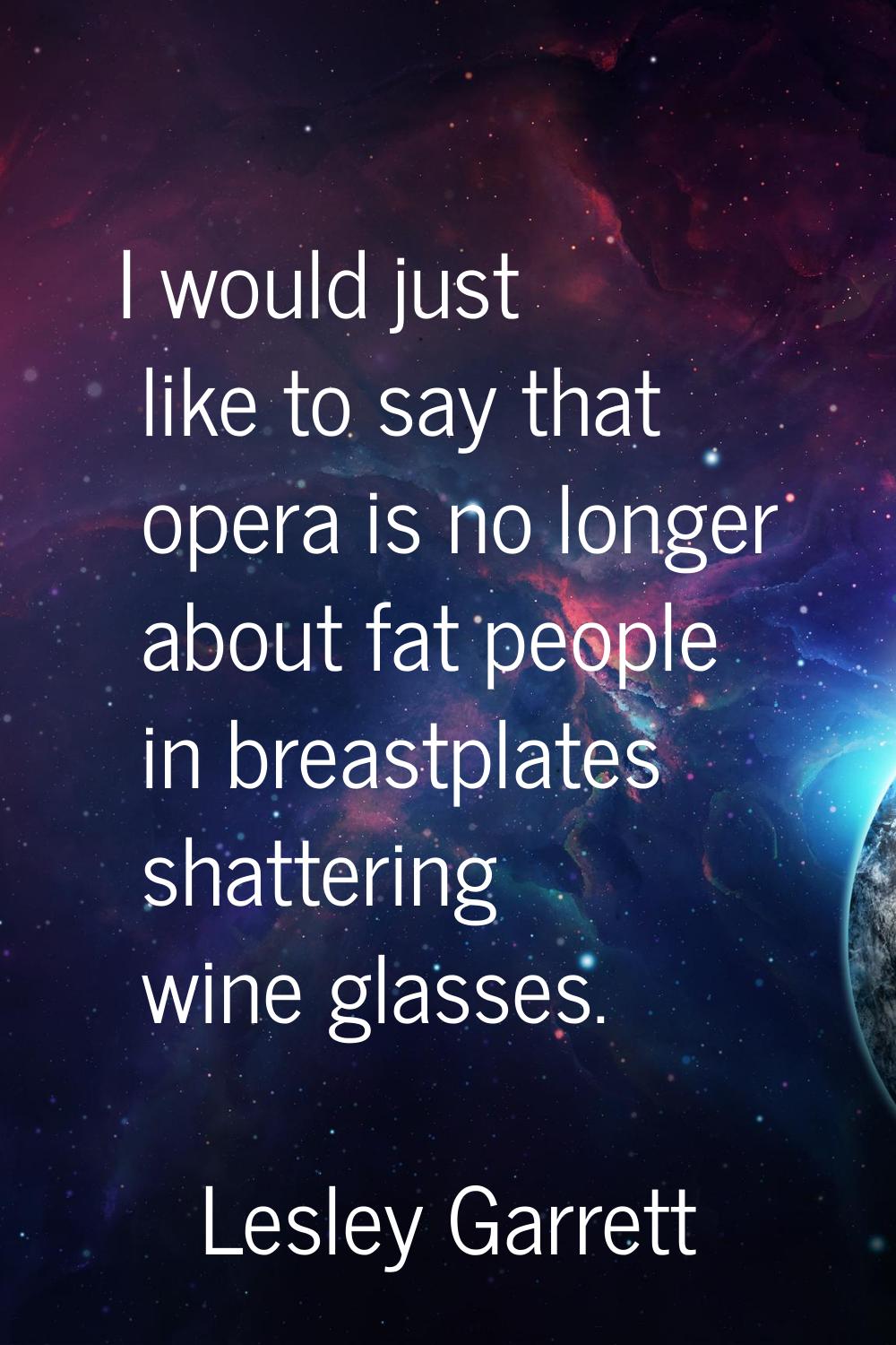 I would just like to say that opera is no longer about fat people in breastplates shattering wine g