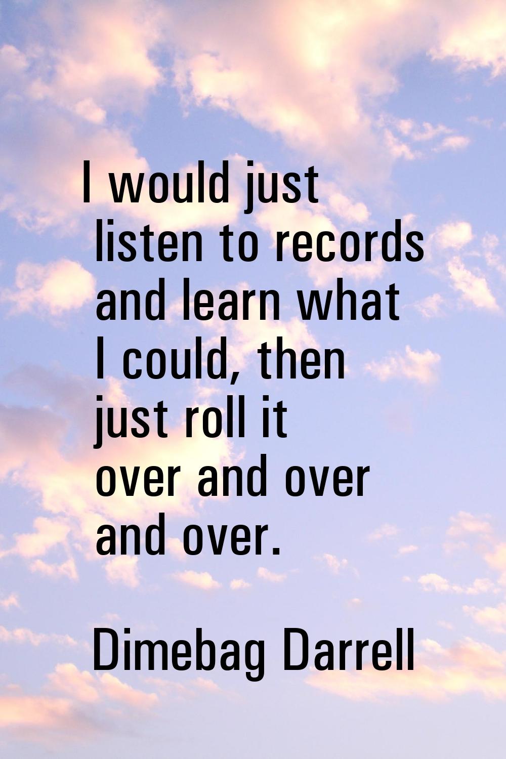 I would just listen to records and learn what I could, then just roll it over and over and over.