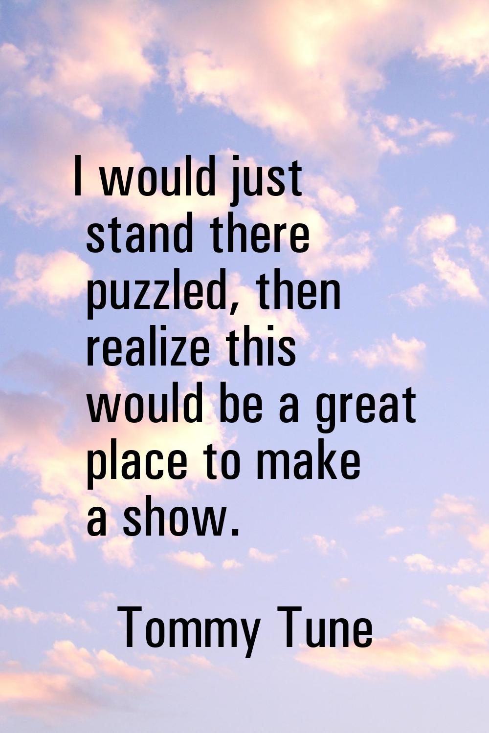 I would just stand there puzzled, then realize this would be a great place to make a show.