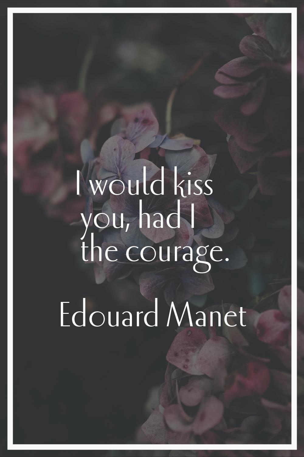 I would kiss you, had I the courage.