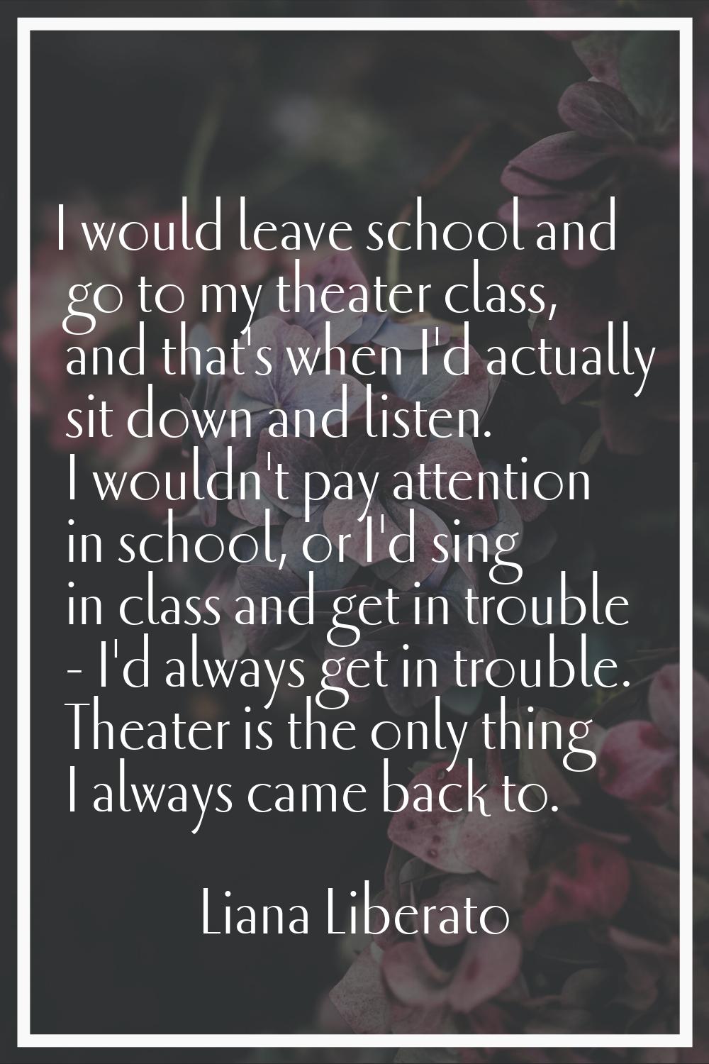 I would leave school and go to my theater class, and that's when I'd actually sit down and listen. 
