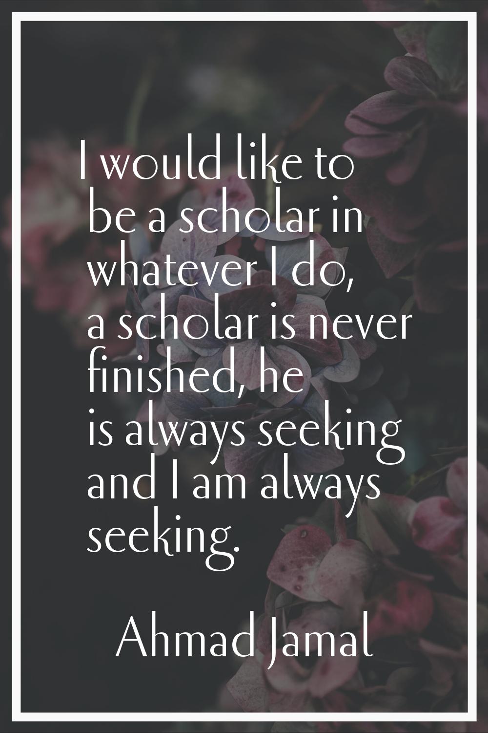 I would like to be a scholar in whatever I do, a scholar is never finished, he is always seeking an