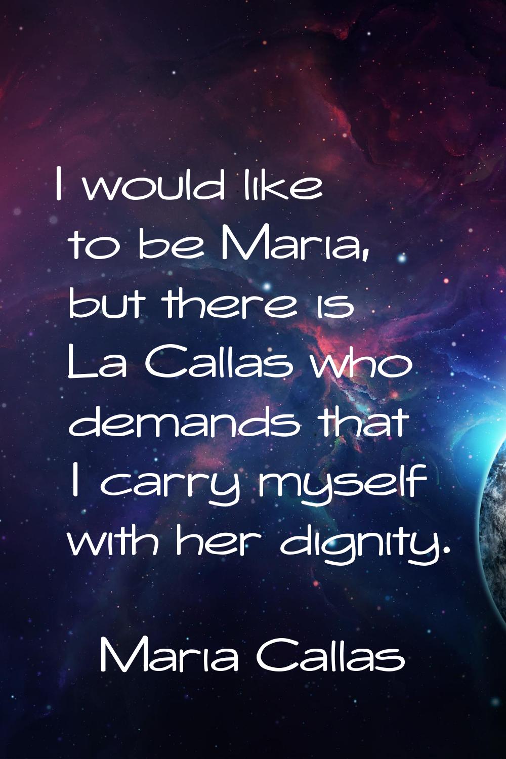 I would like to be Maria, but there is La Callas who demands that I carry myself with her dignity.