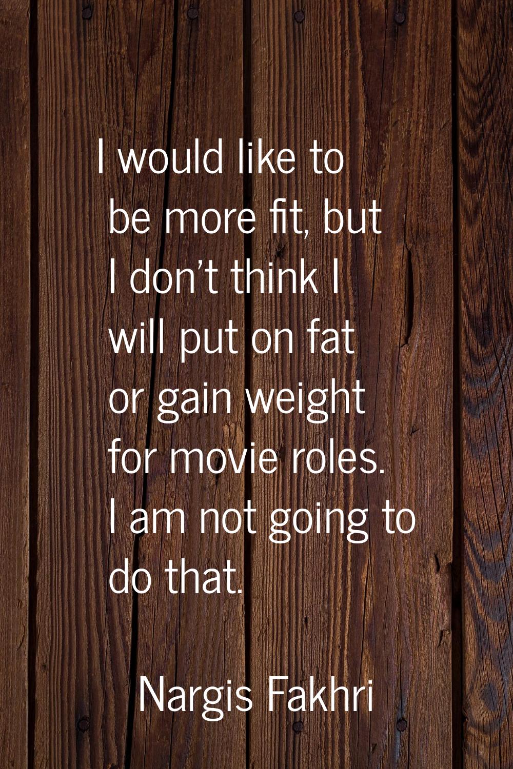 I would like to be more fit, but I don't think I will put on fat or gain weight for movie roles. I 