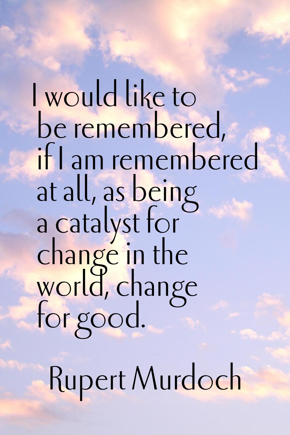 I would like to be remembered, if I am remembered at all, as being a catalyst for change in the wor