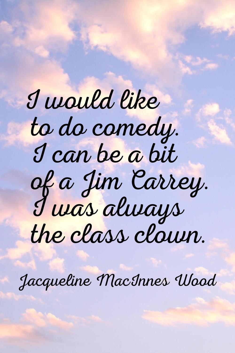 I would like to do comedy. I can be a bit of a Jim Carrey. I was always the class clown.