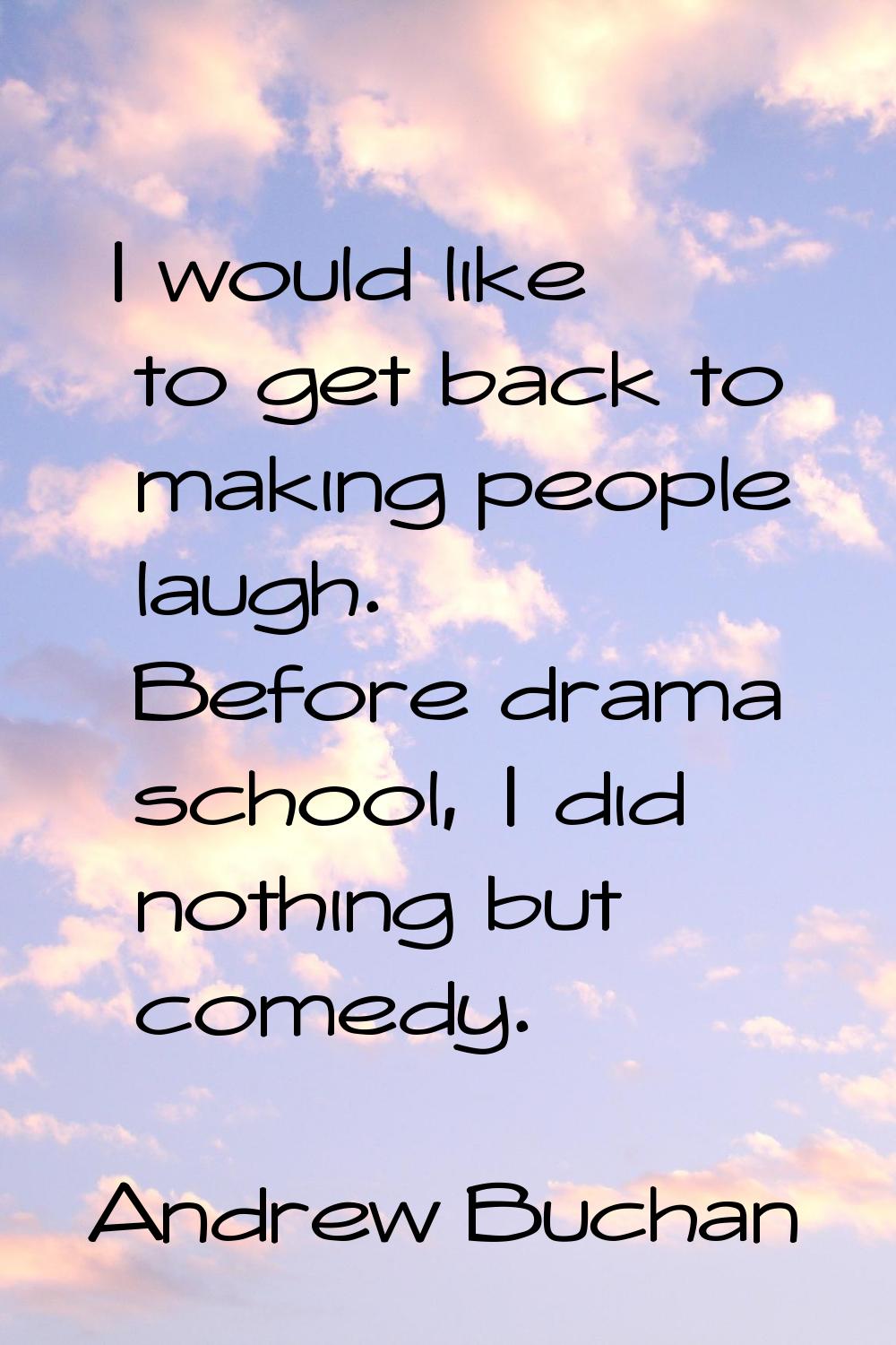 I would like to get back to making people laugh. Before drama school, I did nothing but comedy.