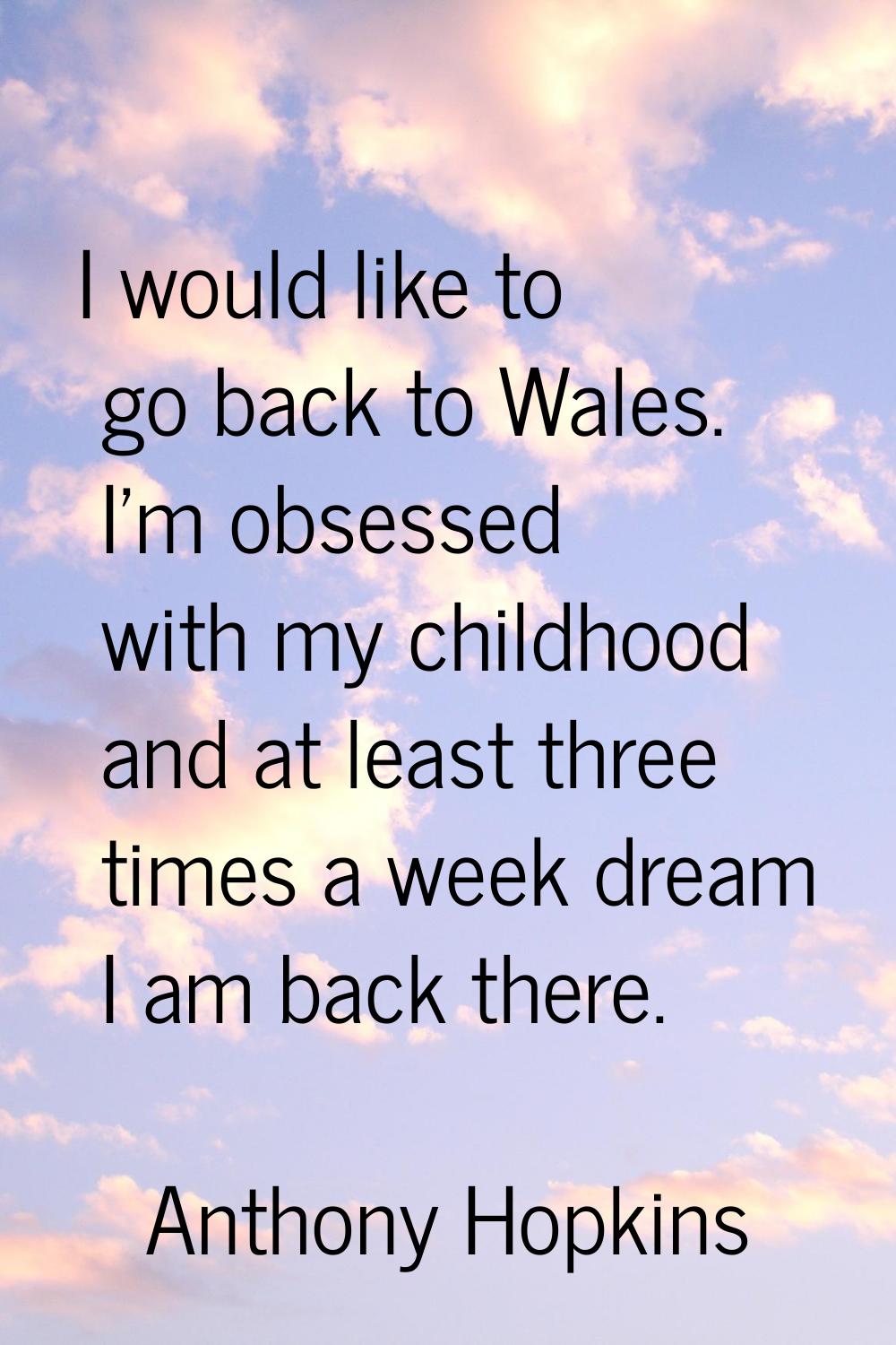 I would like to go back to Wales. I'm obsessed with my childhood and at least three times a week dr