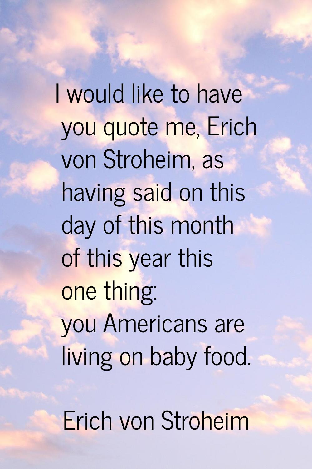I would like to have you quote me, Erich von Stroheim, as having said on this day of this month of 