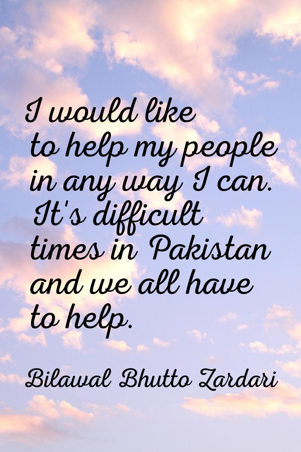 I would like to help my people in any way I can. It's difficult times in Pakistan and we all have t