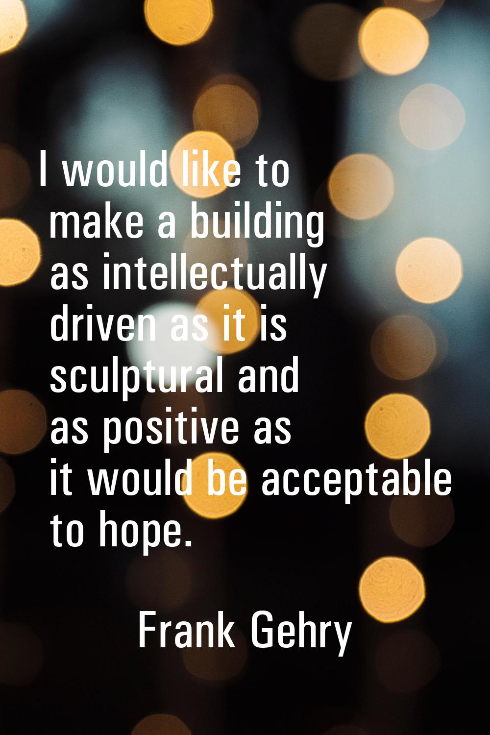 I would like to make a building as intellectually driven as it is sculptural and as positive as it 