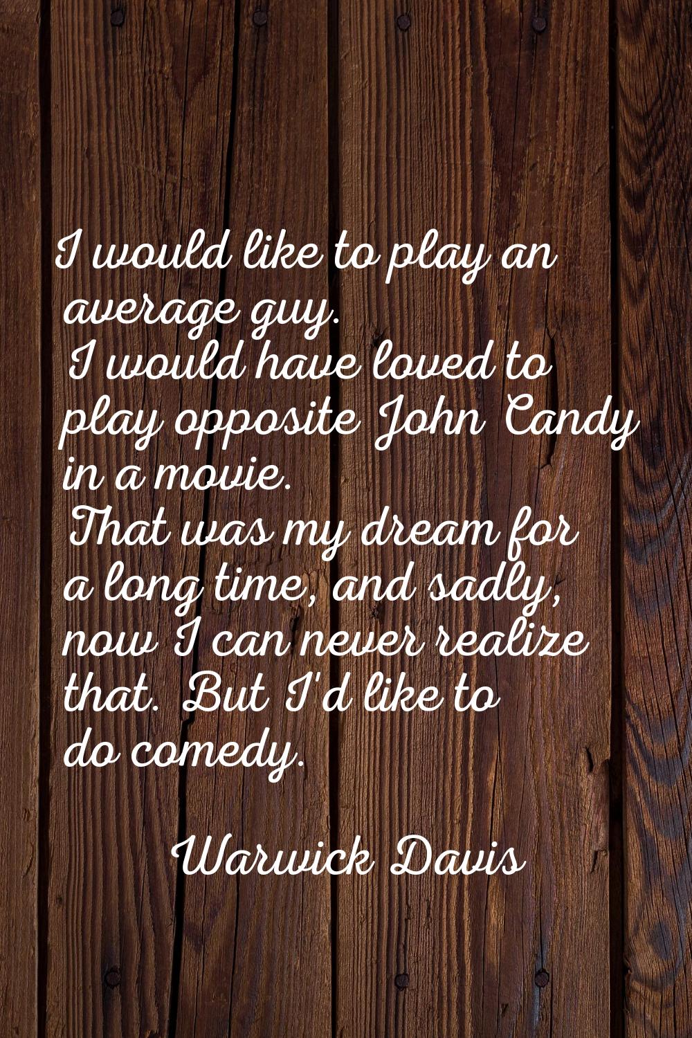 I would like to play an average guy. I would have loved to play opposite John Candy in a movie. Tha